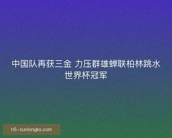 中国队再获三金 力压群雄蝉联柏林跳水世界杯冠军