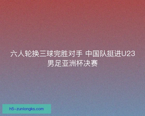 六人轮换三球完胜对手 中国队挺进U23男足亚洲杯决赛 六人轮换三球完胜对手 中国队挺进U23男足亚洲杯决赛
