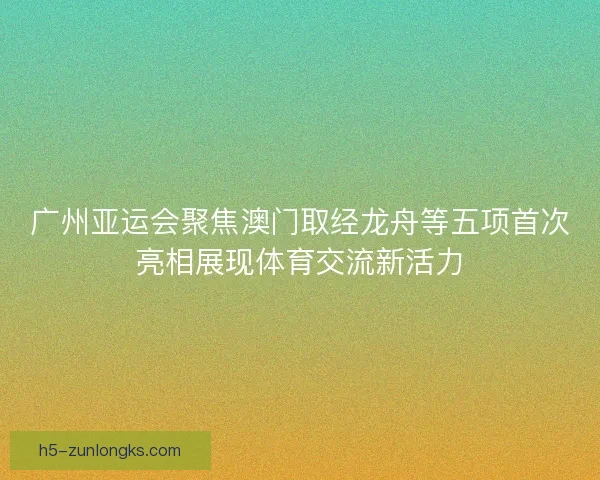 广州亚运会聚焦澳门取经龙舟等五项首次亮相展现体育交流新活力