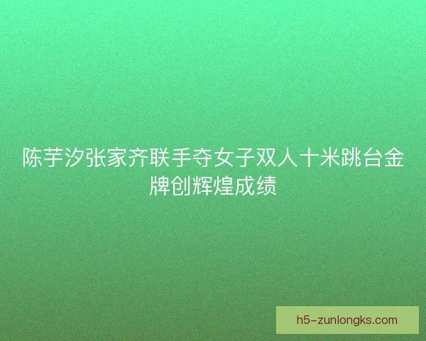 陈芋汐张家齐联手夺女子双人十米跳台金牌创辉煌成绩