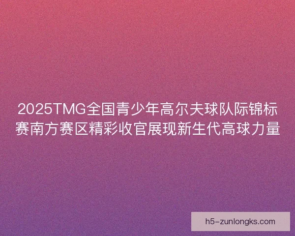 2025TMG全国青少年高尔夫球队际锦标赛南方赛区精彩收官展现新生代高球力量