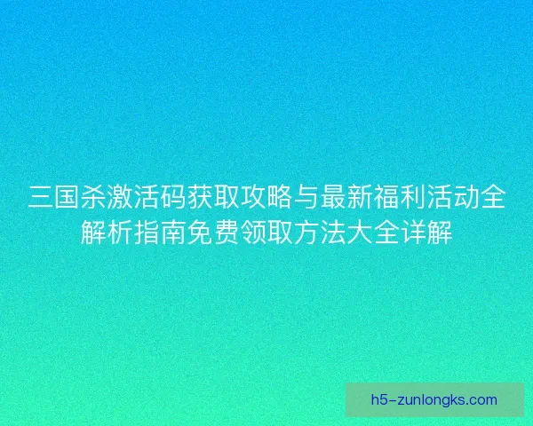 三国杀激活码获取攻略与最新福利活动全解析指南免费领取方法大全详解