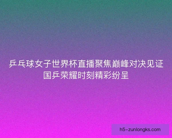 乒乓球女子世界杯直播聚焦巅峰对决见证国乒荣耀时刻精彩纷呈