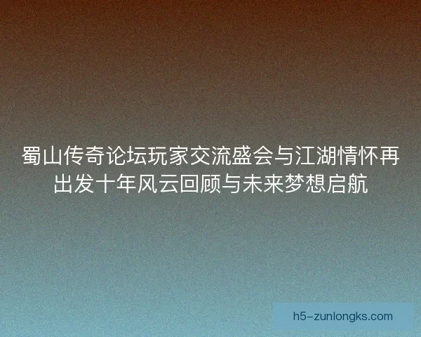 蜀山传奇论坛玩家交流盛会与江湖情怀再出发十年风云回顾与未来梦想启航