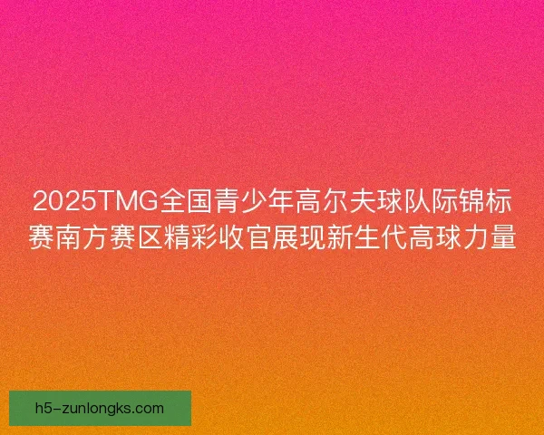 2025TMG全国青少年高尔夫球队际锦标赛南方赛区精彩收官展现新生代高球力量