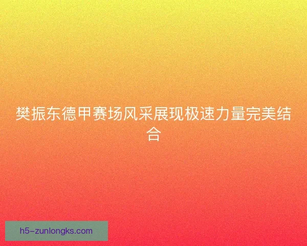 樊振东德甲赛场风采展现极速力量完美结合