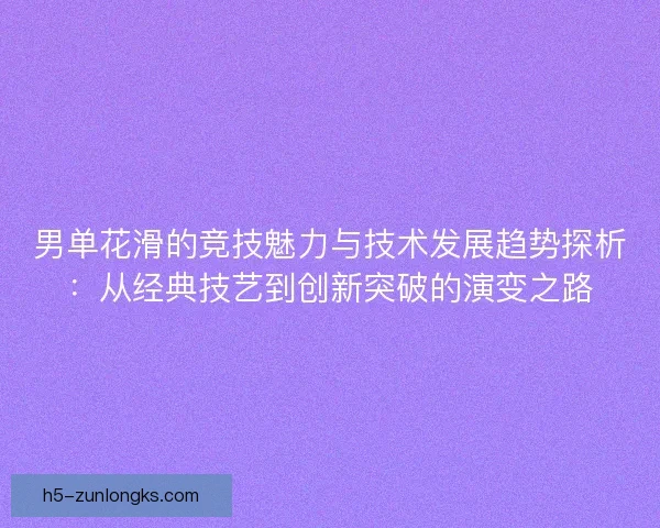 男单花滑的竞技魅力与技术发展趋势探析:从经典技艺到创新突破的演变之路 男单花滑的竞技魅力与技术发展趋势探析:从经典技艺到创新突破的演变之路