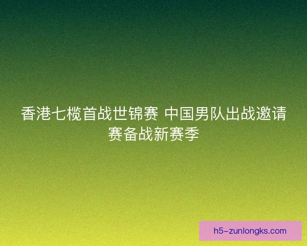 香港七榄首战世锦赛 中国男队出战邀请赛备战新赛季 香港七榄首战世锦赛 中国男队出战邀请赛备战新赛季