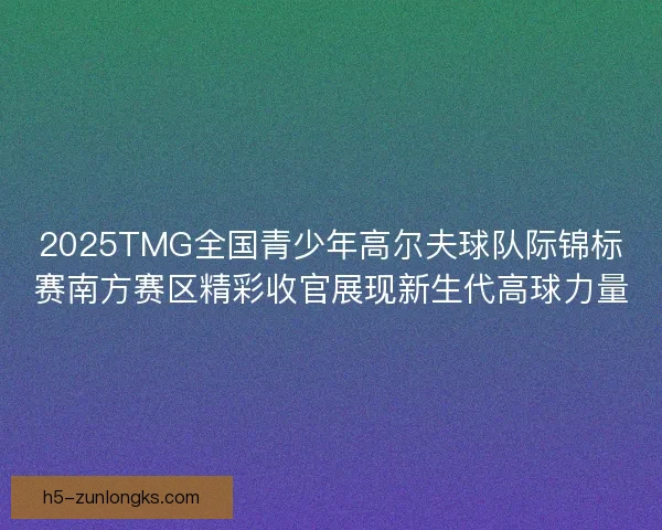 2025TMG全国青少年高尔夫球队际锦标赛南方赛区精彩收官展现新生代高球力量