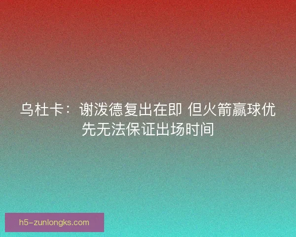 乌杜卡:谢泼德复出在即 但火箭赢球优先无法保证出场时间 乌杜卡:谢泼德复出在即 但火箭赢球优先无法保证出场时间