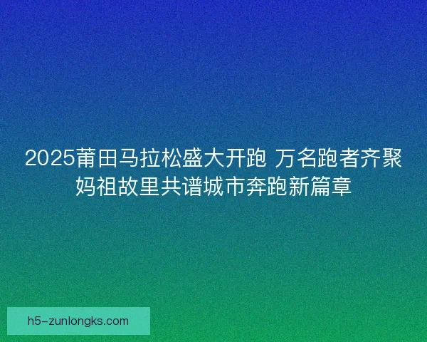 2025莆田马拉松盛大开跑 万名跑者齐聚妈祖故里共谱城市奔跑新篇章