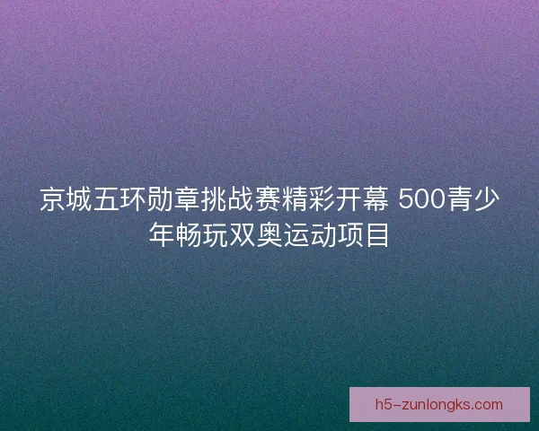 京城五环勋章挑战赛精彩开幕 500青少年畅玩双奥运动项目 京城五环勋章挑战赛精彩开幕 500青少年畅玩双奥运动项目