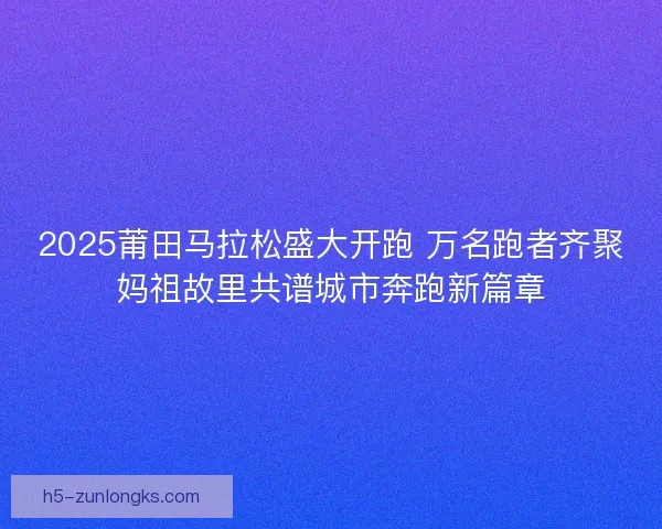 2025莆田马拉松盛大开跑 万名跑者齐聚妈祖故里共谱城市奔跑新篇章