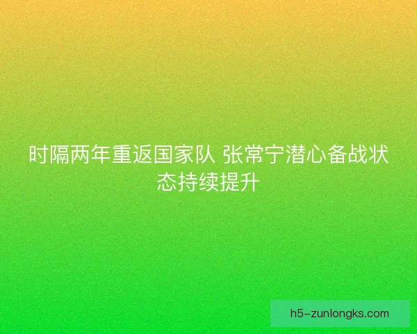 时隔两年重返国家队 张常宁潜心备战状态持续提升
