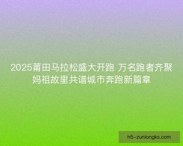 2025莆田马拉松盛大开跑 万名跑者齐聚妈祖故里共谱城市奔跑新篇章