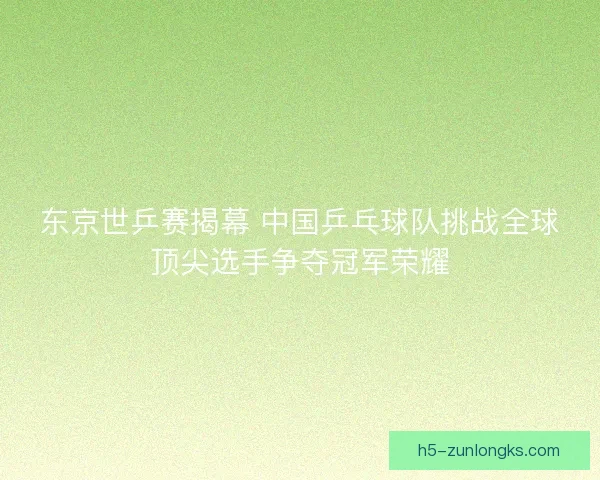 东京世乒赛揭幕 中国乒乓球队挑战全球顶尖选手争夺冠军荣耀