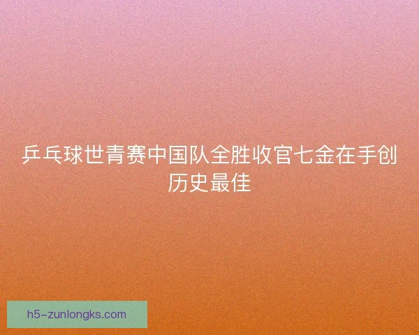 乒乓球世青赛中国队全胜收官七金在手创历史最佳